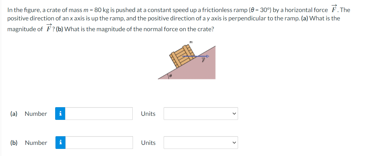 In the figure, a crate of mass m = 80 kg is pushed at a constant speed up a frictionless ramp (0 = 30°) by a horizontal force F. The
positive direction of an x axis is up the ramp, and the positive direction of a y axis is perpendicular to the ramp. (a) What is the
magnitude of F? (b) What is the magnitude of the normal force on the crate?
(a) Number i
(b) Number i
Units
Units