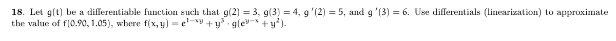 18. Let g(t) be a differentiable function such that g(2) = 3, g(3) = 4, g′(2) = 5, and g ′(3) = 6. Use differentials (linearization) to approximate
the value of f(0.90, 1.05), where f(x, y) = e¹-xy + y³ · g(ey-x + y²).
.