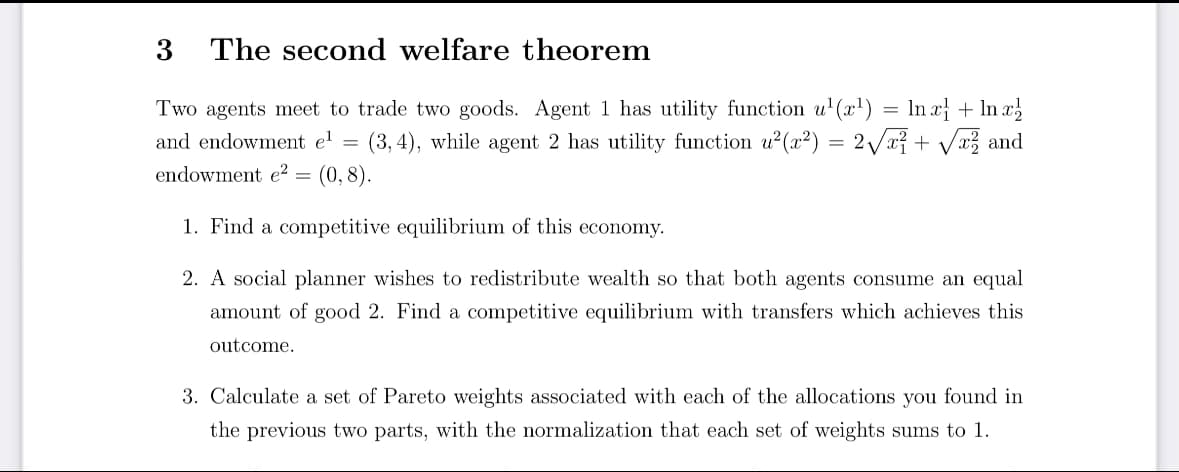 ## The Second Welfare Theorem

Two agents meet to trade two goods. Agent 1 has a utility function \( u^1(x^1) = \ln x^1_1 + \ln x^1_2 \) and endowment \( e^1 = (3, 4) \), while agent 2 has utility function \( u^2(x^2) = 2 \sqrt{x^2_1} + \sqrt{x^2_2} \) and endowment \( e^2 = (0, 8) \).

1. **Find a competitive equilibrium of this economy.**

2. **A social planner wishes to redistribute wealth so that both agents consume an equal amount of good 2. Find a competitive equilibrium with transfers which achieves this outcome.**

3. **Calculate a set of Pareto weights associated with each of the allocations you found in the previous two parts, with the normalization that each set of weights sums to 1.**

**Note:** No graphs or diagrams are present in the text. The focus is on the theoretical problem involving the second welfare theorem, competitive equilibrium, redistribution, and computation of Pareto weights.