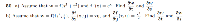 ### Calculus: Partial Derivatives

#### Problem 50

a) **Assume that \( w = f(s^3 + t^2) \) and \( f'(x) = e^x \). Find** 
\[ \frac{\partial w}{\partial t} \quad \text{and} \quad \frac{\partial w}{\partial s}. \]

To solve this problem, you'll need to apply the chain rule for partial derivatives.

b) **Assume that \( w = f(ts^2, \frac{s}{t}) \), \( \frac{\partial f}{\partial x}(x, y) = xy \), and \( \frac{\partial f}{\partial y}(x, y) = \frac{x^2}{2} \). Find** 
\[ \frac{\partial w}{\partial t} \quad \text{and} \quad \frac{\partial w}{\partial s}. \]

This part requires using the partial derivatives and applying them to a function with multiple variables.

In both parts, understanding how to use the chain rule and partial differentiation is crucial in breaking down the functions and finding the required derivatives. Each step involves differentiating with respect to one variable while treating the other variables as constants and then applying the given derivative information.

