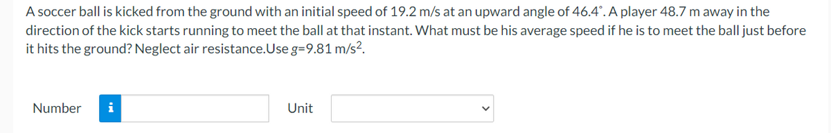 **Problem Statement:**

A soccer ball is kicked from the ground with an initial speed of 19.2 m/s at an upward angle of 46.4°. A player 48.7 m away in the direction of the kick starts running to meet the ball at that instant. What must be his average speed if he is to meet the ball just before it hits the ground? Neglect air resistance. Use \( g = 9.81 \, \text{m/s}^2 \).

**Answer Input Fields:**
- Number: [Text box]
- Unit: [Drop-down menu]

(Note: Ensure you select the appropriate unit for average speed, such as m/s.)