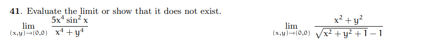 ### Problem 41: Evaluating Limits

Evaluate the limit or show that it does not exist.

#### 1. First Limit Expression:

\[
\lim_{(x, y) \to (0, 0)} \frac{5x^4 \sin^2 x}{x^4 + y^4}
\]

#### 2. Second Limit Expression:

\[
\lim_{(x, y) \to (0, 0)} \frac{x^2 + y^2}{\sqrt{x^2 + y^2 + 1} - 1}
\]

### Explanation:

1. **First Limit Expression**: 
   - In this limit problem, we are considering the approach of \( (x, y) \) towards \( (0, 0) \). The numerator of the fraction is \( 5x^4 \sin^2 x \) and the denominator is \( x^4 + y^4 \).

2. **Second Limit Expression**:
   - Similarly, for this limit, we need to evaluate the behavior of the given function as \( (x, y) \) approaches \( (0, 0) \). The numerator here is \( x^2 + y^2 \) and the denominator is \( \sqrt{x^2 + y^2 + 1} - 1 \).

In each case, you should either find the limit value by simplifying or demonstrate that the limit does not exist by identifying paths that lead to different values.