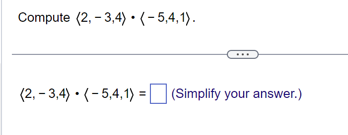 Compute (2, -3,4) • ( − 5,4,1).
(2, -3,4) • (-5,4, 1) = (Simplify your answer.)