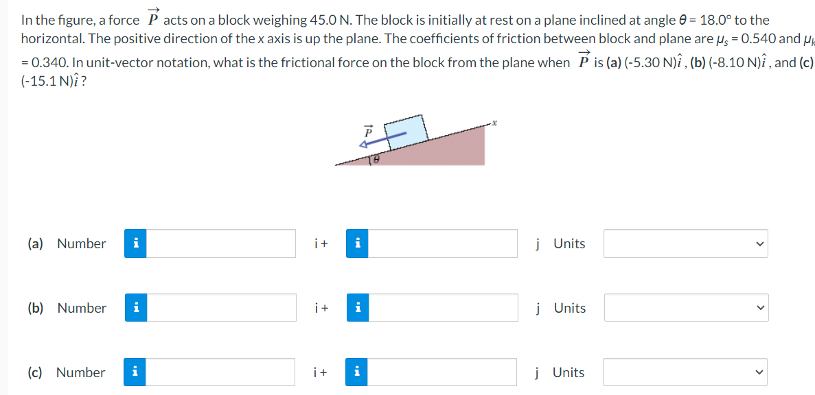 In the figure, a force P acts on a block weighing 45.0 N. The block is initially at rest on a plane inclined at angle = 18.0° to the
horizontal. The positive direction of the x axis is up the plane. The coefficients of friction between block and plane are μ = 0.540 and Uk
= 0.340. In unit-vector notation, what is the frictional force on the block from the plane when Pis (a) (-5.30 N)î, (b) (-8.10 N)î, and (c)
(-15.1 N)?
(a) Number i
(b) Number i
(c) Number
i
i+
i+
i
i
i+ i
j Units
j Units
j Units