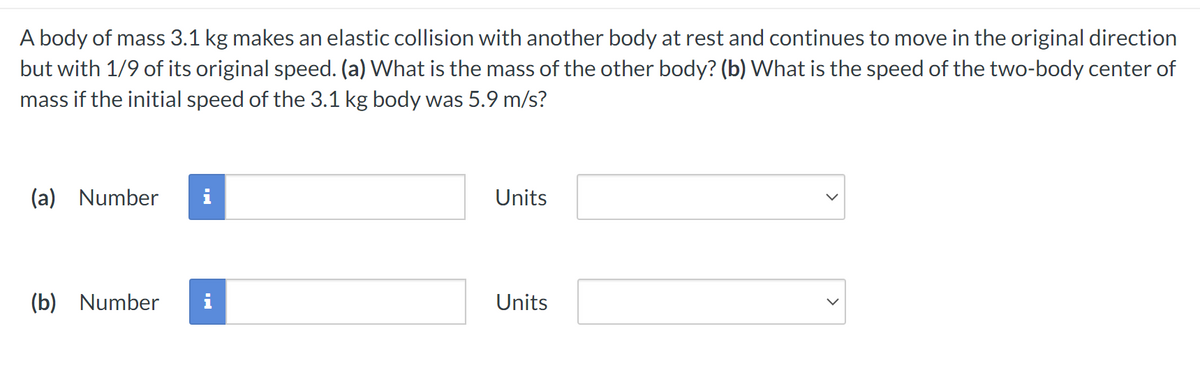 A body of mass 3.1 kg makes an elastic collision with another body at rest and continues to move in the original direction
but with 1/9 of its original speed. (a) What is the mass of the other body? (b) What is the speed of the two-body center of
mass if the initial speed of the 3.1 kg body was 5.9 m/s?
(a) Number
(b) Number
Units
Units