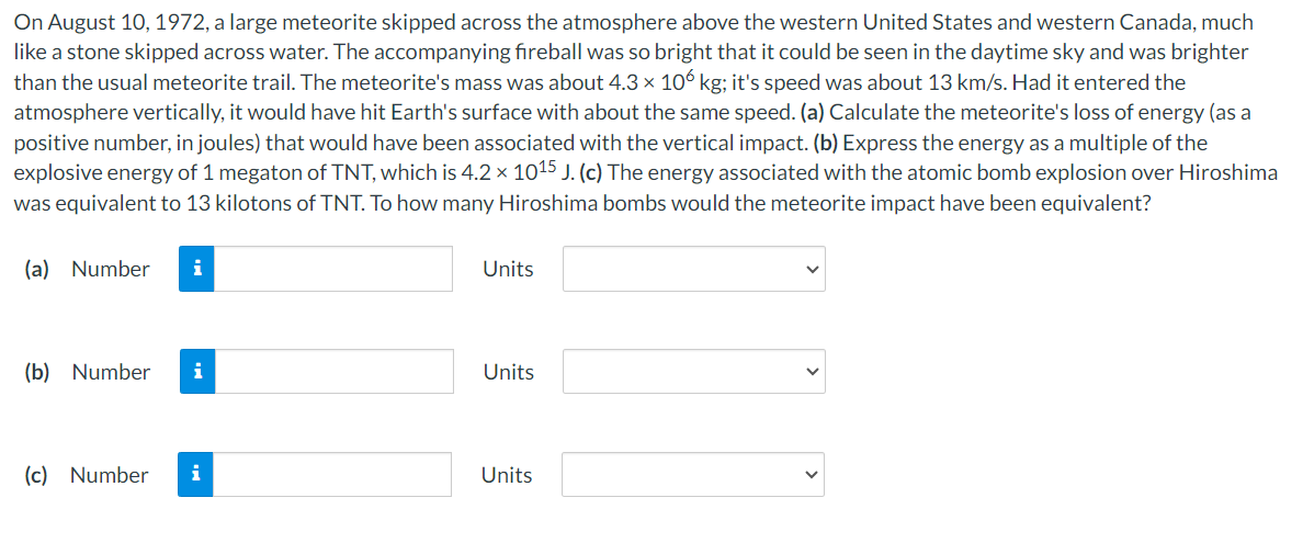On August 10, 1972, a large meteorite skipped across the atmosphere above the western United States and western Canada, much
like a stone skipped across water. The accompanying fireball was so bright that it could be seen in the daytime sky and was brighter
than the usual meteorite trail. The meteorite's mass was about 4.3 × 106 kg; it's speed was about 13 km/s. Had it entered the
atmosphere vertically, it would have hit Earth's surface with about the same speed. (a) Calculate the meteorite's loss of energy (as a
positive number, in joules) that would have been associated with the vertical impact. (b) Express the energy as a multiple of the
explosive energy of 1 megaton of TNT, which is 4.2 × 1015 J. (c) The energy associated with the atomic bomb explosion over Hiroshima
was equivalent to 13 kilotons of TNT. To how many Hiroshima bombs would the meteorite impact have been equivalent?
(a) Number i
(b) Number i
(c) Number
i
Units
Units
Units