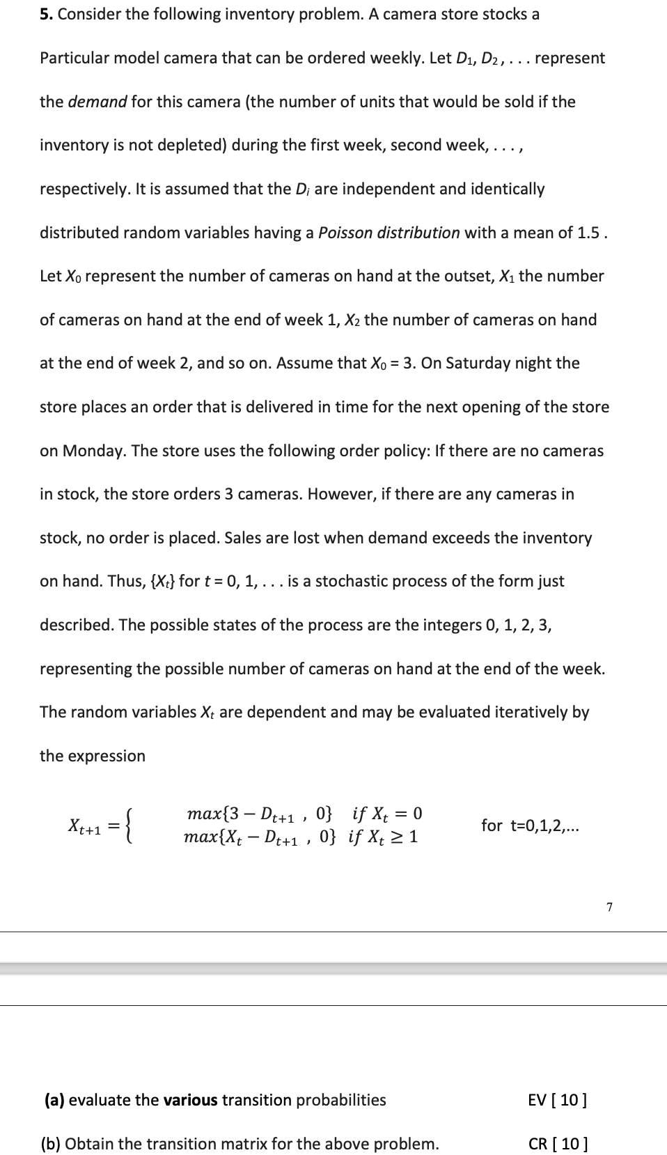 5. Consider the following inventory problem. A camera store stocks a
Particular model camera that can be ordered weekly. Let D1, D2, . . represent
the demand for this camera (the number of units that would be sold if the
inventory is not depleted) during the first week, second week, ..
respectively. It is assumed that the D; are independent and identically
distributed random variables having a Poisson distribution with a mean of 1.5.
Let Xo represent the number of cameras on hand at the outset, X1 the number
of cameras on hand at the end of week 1, X2 the number of cameras on hand
at the end of week 2, and so on. Assume that Xo = 3. On Saturday night the
store places an order that is delivered in time for the next opening of the store
on Monday. The store uses the following order policy: If there are no cameras
in stock, the store orders 3 cameras. However, if there are any cameras in
stock, no order is placed. Sales are lost when demand exceeds the inventory
on hand. Thus, {Xt} for t = 0, 1, ... is a stochastic process of the form just
described. The possible states of the process are the integers 0, 1, 2, 3,
representing the possible number of cameras on hand at the end of the week.
The random variables X; are dependent and may be evaluated iteratively by
the expression
max{3 – Dt+1 , 0} if X; = 0
таx{x, — De+1 , 0} if X, 2 1
X++1
for t=0,1,2,...
7
(a) evaluate the various transition probabilities
EV [ 10]
(b) Obtain the transition matrix for the above problem.
CR [ 10]
