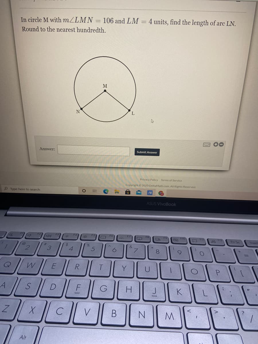 In circle M with MZLMN
106 and LM =4 units, find the length of arc LN.
Round to the nearest hundredth.
L.
Answer:
Submit Answer
Privacy Policy Terms of Service
Copyright O 2020 DeltaMath..com. All Rights Reserved.
P Type here to search
ASUS VivoBook
a F1o
JA F12
Prt Sc
Insert
24
4.
%23
2.
R.
P.
F
H
K
V
N
M.
Alt
