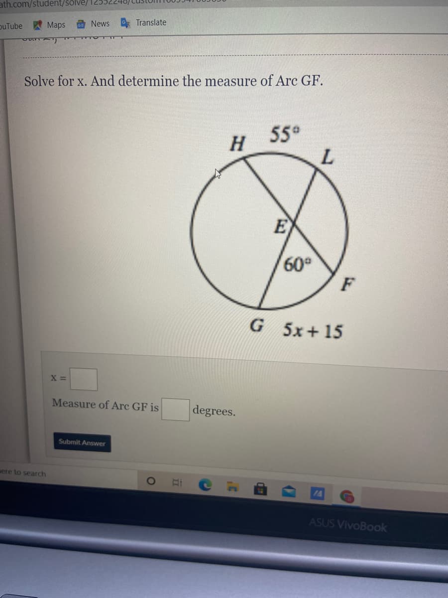 ath.com/student/sölve/ 12552
puTube
AMaps
O News
Translate
Solve for x. And determine the measure of Arc GF.
H 55
E
60°
F
G 5x+15
X =
Measure of Arc GF is
degrees.
Submit Answer
aere to search
ASUS VivoBook
