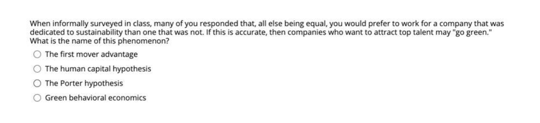 When informally surveyed in class, many of you responded that, all else being equal, you would prefer to work for a company that was
dedicated to sustainability than one that was not. If this is accurate, then companies who want to attract top talent may "go green."
What is the name of this phenomenon?
O The first mover advantage
O The human capital hypothesis
O The Porter hypothesis
O Green behavioral economics
