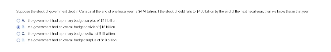 Suppose the stock of government debt in Canada at the end of one fiscal year is $474 billion. If the stock of debt falls to $456 billion by the end of the next fiscal year, then we know that in that year
O A. the govermment had a primary budget surplus of $18 billion.
O B. the government had an overall budget deficit of $18 billion.
O C. the govemment had a primary budget deficit of $18 billion.
O D. the government had an overall budget surplus of $18 billion.
