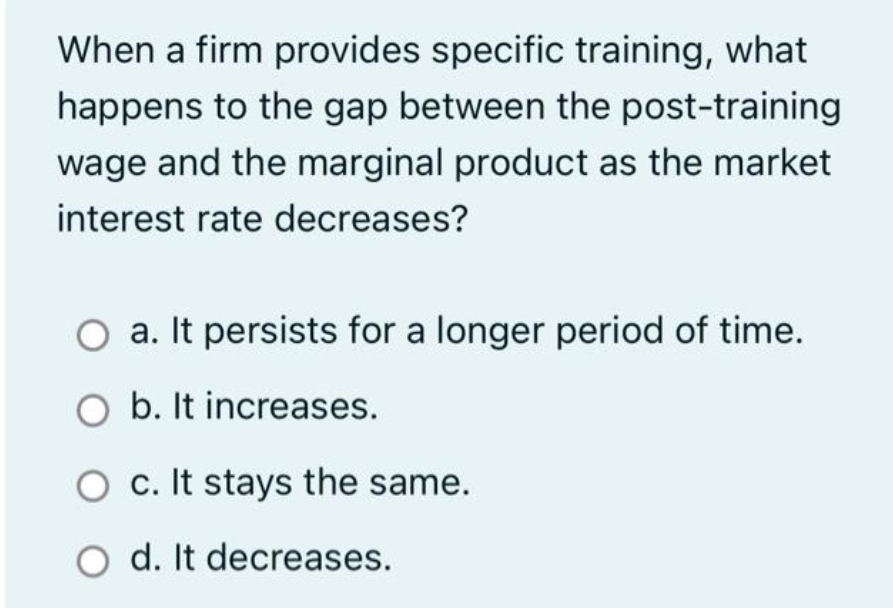 When a firm provides specific training, what
happens to the gap between the post-training
wage and the marginal product as the market
interest rate decreases?
O a. It persists for a longer period of time.
O b. It increases.
O c. It stays the same.
O d. It decreases.
