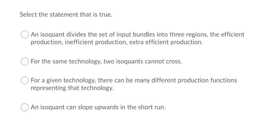 Select the statement that is true.
An isoquant divides the set of input bundles into three regions, the efficient
production, inefficient production, extra efficient production.
For the same technology, two isoquants cannot cross.
For a given technology, there can be many different production functions
representing that technology.
An isoquant can slope upwards in the short run.
