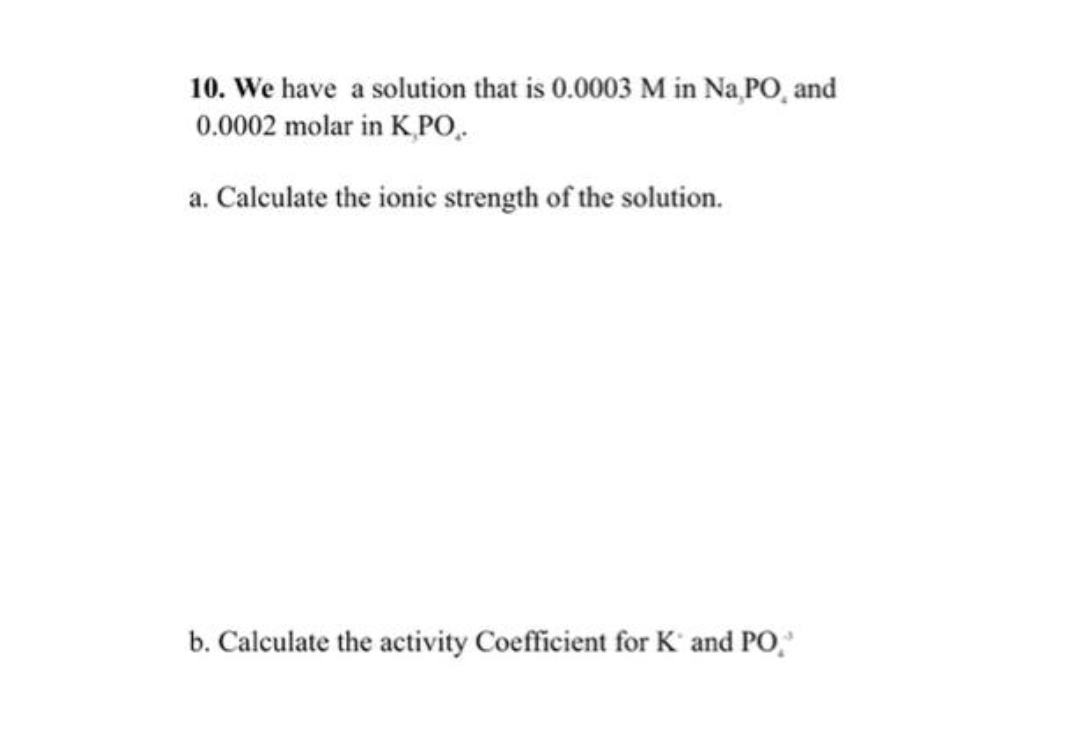 10. We have a solution that is 0.0003 M in Na PO, and
0.0002 molar in K PO.
a. Calculate the ionic strength of the solution.
b. Calculate the activity Coefficient for K' and PO,
