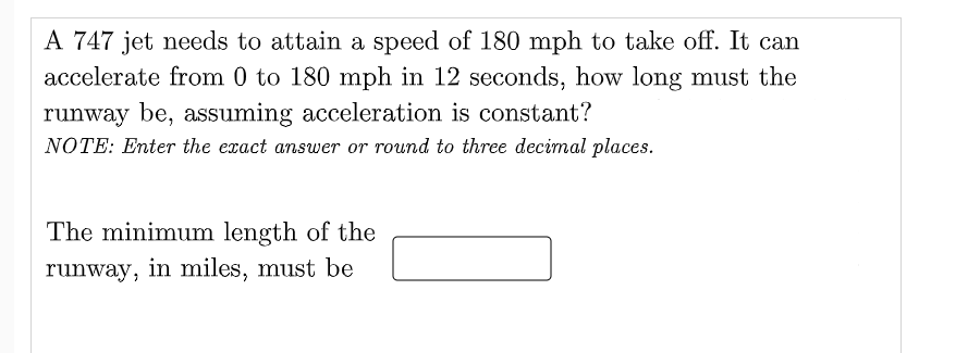 A 747 jet needs to attain a speed of 180 mph to take off. It can
accelerate from 0 to 180 mph in 12 seconds, how long must the
runway be, assuming acceleration is constant?
NOTE: Enter the exact answer or round to three decimal places.
The minimum length of the
runway, in miles, must be
