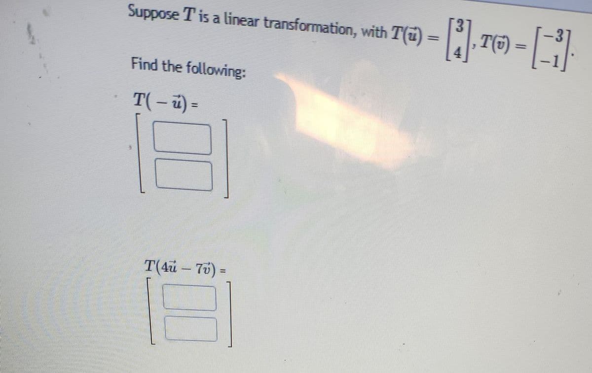 Suppose T is a linear transformation, with T(41) — [₁], T(6) = [-1]
Find the following:
T( – ú) =
16
T(4u - 7v) =