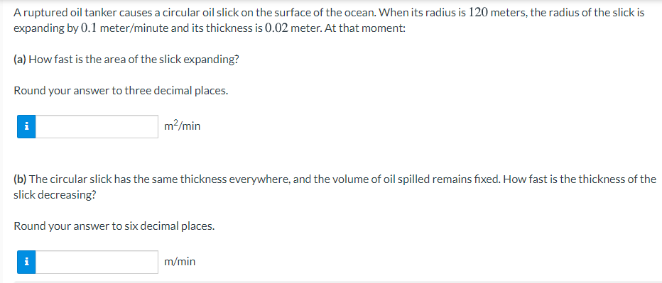 Aruptured oil tanker causes a circular oil slick on the surface of the ocean. When its radius is 120 meters, the radius of the slick is
expanding by 0.1 meter/minute and its thickness is 0.02 meter. At that moment:
(a) How fast is the area of the slick expanding?
Round your answer to three decimal places.
i
m?/min
(b) The circular slick has the same thickness everywhere, and the volume of oil spilled remains fixed. How fast is the thickness of the
slick decreasing?
Round your answer to six decimal places.
i
m/min
