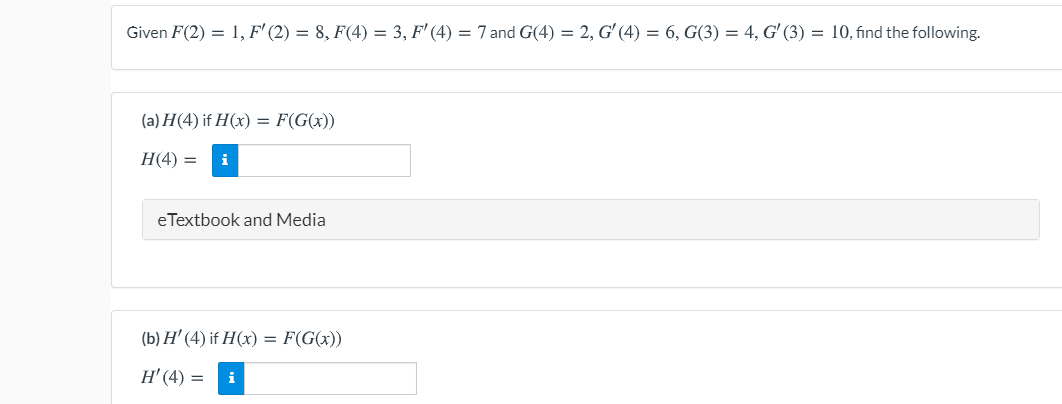 Given \( F(2) = 1 \), \( F'(2) = 8 \), \( F(4) = 3 \), \( F'(4) = 7 \) and \( G(4) = 2 \), \( G'(4) = 6 \), \( G(3) = 4 \), \( G'(3) = 10 \), find the following:

(a) \( H(4) \) if \( H(x) = F(G(x)) \)

\[ H(4) = \, \]

eTextbook and Media

(b) \( H'(4) \) if \( H(x) = F(G(x)) \)

\[ H'(4) = \, \]