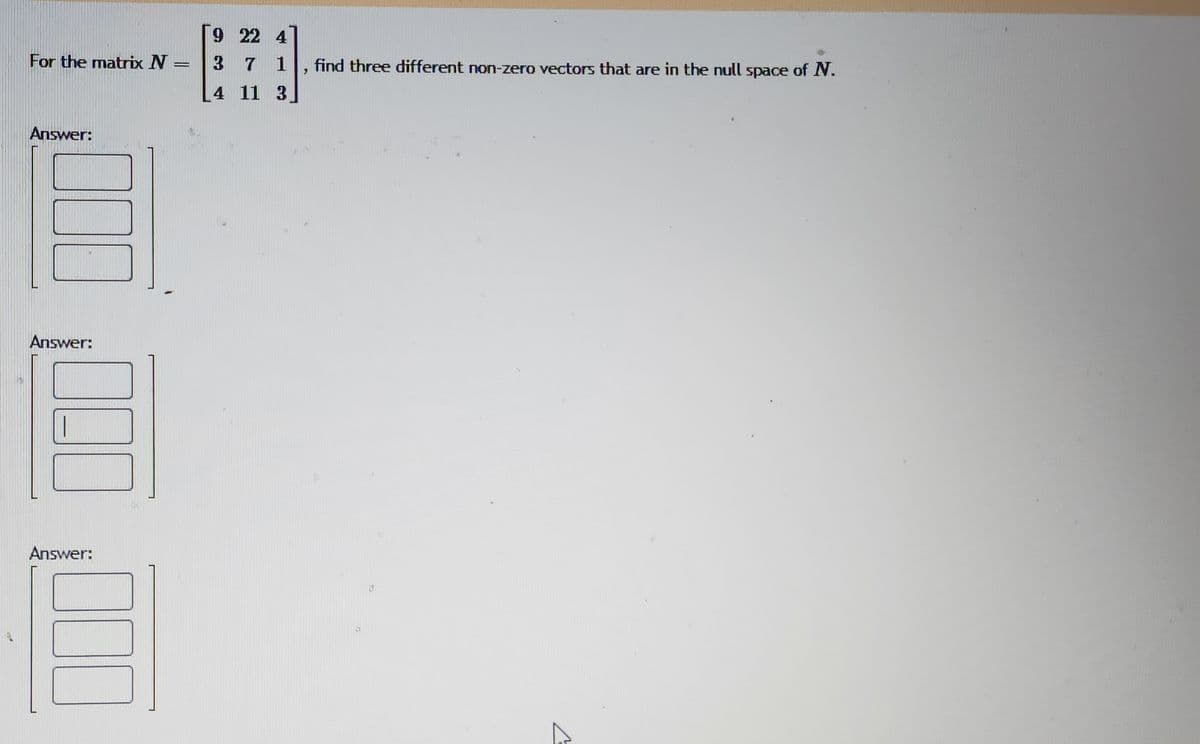 For the matrix \( N = \begin{bmatrix} 9 & 22 & 4 \\ 3 & 7 & 1 \\ 4 & 11 & 3 \end{bmatrix} \), find three different non-zero vectors that are in the null space of \( N \).

**Answer:**

\[ \begin{bmatrix} \phantom{0} \\ \phantom{0} \\ \phantom{0} \end{bmatrix} \]

**Answer:**

\[ \begin{bmatrix} \phantom{0} \\ \phantom{0} \\ \phantom{0} \end{bmatrix} \]

**Answer:**

\[ \begin{bmatrix} \phantom{0} \\ \phantom{0} \\ \phantom{0} \end{bmatrix} \]