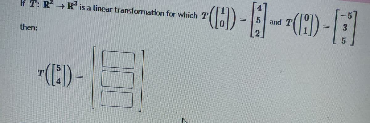 If \( T: \mathbb{R}^2 \rightarrow \mathbb{R}^3 \) is a linear transformation for which 

\[ T \left( \begin{bmatrix} 1 \\ 0 \end{bmatrix} \right) = \begin{bmatrix} 4 \\ 5 \\ 2 \end{bmatrix} \]

and 

\[ T \left( \begin{bmatrix} 0 \\ 1 \end{bmatrix} \right) = \begin{bmatrix} -5 \\ 3 \\ 5 \end{bmatrix} \]

then:

\[ T \left( \begin{bmatrix} 5 \\ 4 \end{bmatrix} \right) = \begin{bmatrix} \boxed{\phantom{x}} \\ \boxed{\phantom{x}} \\ \boxed{\phantom{x}} \end{bmatrix} \]