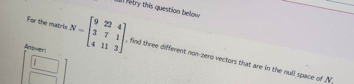 For the matrix N =
Answer:
etry this question below
9 22 4
3 7 1 find three different non-zero vectors that are in the null space of N.
11 3
4