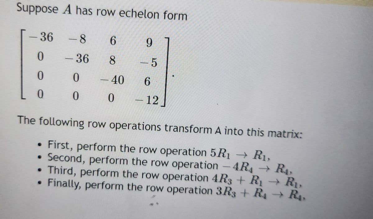 Suppose A has row echelon form
-8
- 36
0
0
-
36
0
0
0
6
8
- 40
0
9
- 5
6
- 12
The following row operations transform A into this matrix:
First, perform the row operation 5R₁ R₁,
Second, perform the row operation - 4R4 → R4,
• Third, perform the row operation 4R3 + R₁ R₁,
Finally, perform the row operation 3R3 + R₁ → R₁