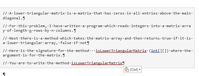 //·A·lower triangular-matrix·is·a-matrix:that-has.zeros·in all· entries·above the main.
diagonal.J
//·For this problem, I-have written-a program - which-reads·integers·into a matrix·arra
y.of length-n-rows-by -n-columns.J
//- Next ·there-is·a method-which takes the matrix-array-and-then-returns true·if-it·is.
a·lower triangular-array, false·if-notg
//· Here is the signature-for the method-- isewentciangulalatcix: (intI][]) · where-the-
argument·is for the matrix.JI
//·You-are to• write the method-islekertciangularNatrixI
B (Ctrl) -
