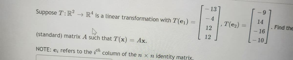 Suppose T: R² → R4 is a linear transformation with T(e₁) =
(standard) matrix A such that T(x) = Ax.
NOTE: e; refers to the ith column of the n x n identity matrix,
-
13
-4
12
12
T(e₂)
=
9
14
- 16
- 10
.
Find the