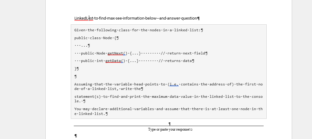 LinkedList-to-find-max-see-information-below-and-answer-question
Given the following class for the nodes in-a linked -list:9
public·class. Node · {9
......I
...public- Node getNext()-{...}.........//·return-next·fieldg
... public-int·gstdatal) · {...}........//·returns datag
Assuming that·the variable·head -points to: (i.e. contains the address of) the first-no
de of a·linked ·list, write theg
statement (s) to find·and-print the maximum - data value·in the linked -list to-the conso
le..g
You may declare additional·variables·and -assume that there is at·least one node·in· th
e·linked-list.J
Type or paste your responseco
