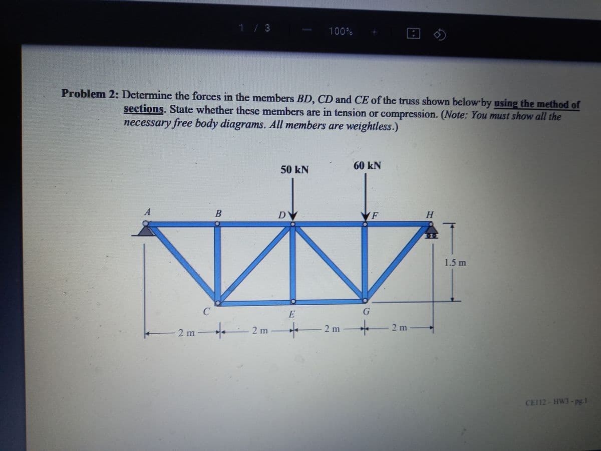 1 / 3
100%
Problem 2: Determine the forces in the members BD, CD and CE of the truss shown below by using the method of
sections. State whether these members are in tension or compression. (Note: You must show all the
necessary free body diagrams. All members are weightless.)
60 kN
50 kN
B.
DV
VF
1.5 m
E
2 m
2 m -
2 m
2 m
CEI12- HW3-pg 1
