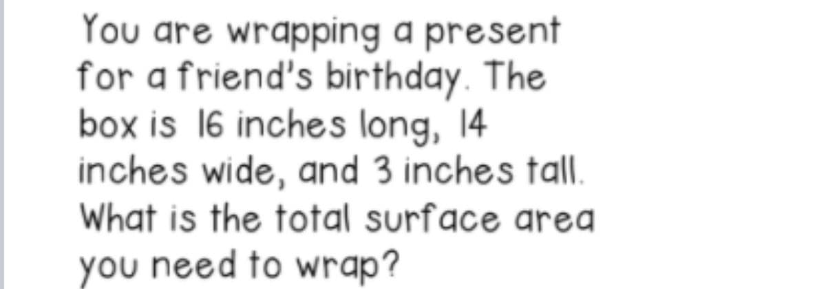 You are wrapping a present
for a friend's birthday. The
box is 16 inches long, 14
inches wide, and 3 inches tall.
What is the total surface area
you need to wrap?
