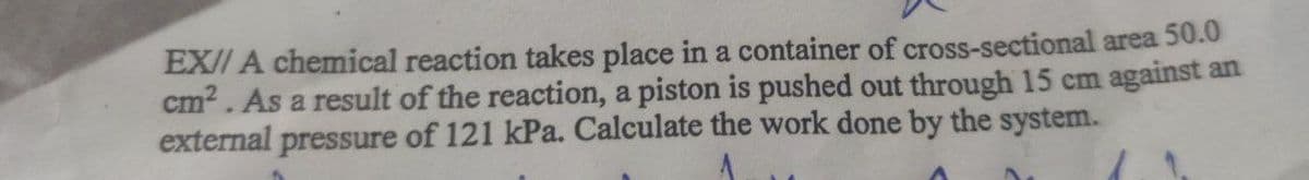 EX// A chemical reaction takes place in a container of cross-sectional area 50.0
cm?. As a result of the reaction, a piston is pushed out through 15 cm against an
external pressure of 121 kPa. Calculate the work done by the system.
