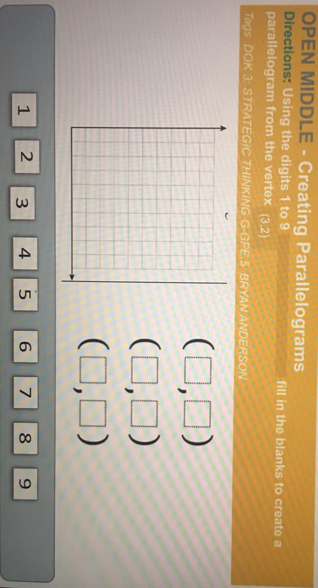 OPEN MIDDLE - Creating Parallelograms
Directions: Using the digits 1 to 9
parallelogram from the vertex (3,2)
fill in the blanks to create a
Tags DOK 3: STRATEGIC THINKING G-GPE.5 BRYAN ANDERSON
(0,0)
(0,0)
(0,0)
1
3
4
6.
7
8
9.
