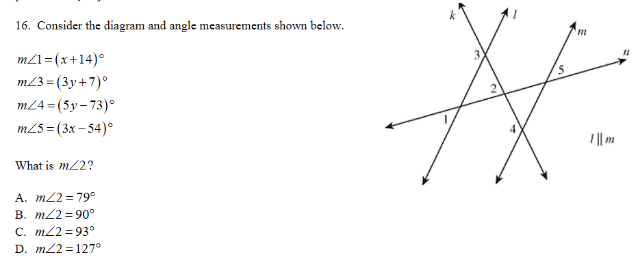 16. Consider the diagram and angle measurements shown below.
11
m21= (x+14)°
m23 = (3y+7)°
5
m24 = (5y-73)°
m25 = (3x – 54)°
I || .
What is m22?
A. m22= 79°
B. m22= 90°
C. m22 = 93°
D. m22 = 127°
