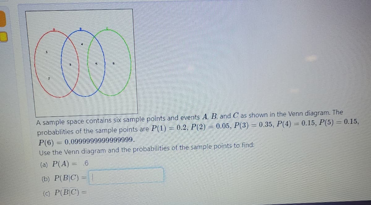 O
A sample space contains six sample points and events A, B, and C as shown in the Venn diagram. The
probablities of the sample points are P(1) = 0.2, P(2)
-0.05, P(3) = 0.35, P(4) = 0.15, P(5) = 0.15,
P(6)= 0.0999999999999999.
Use the Venn diagram and the probabilities of the sample points to find:
(a) P(A) .6
(b) P(BIC) = |
(c) P(BC) =
=