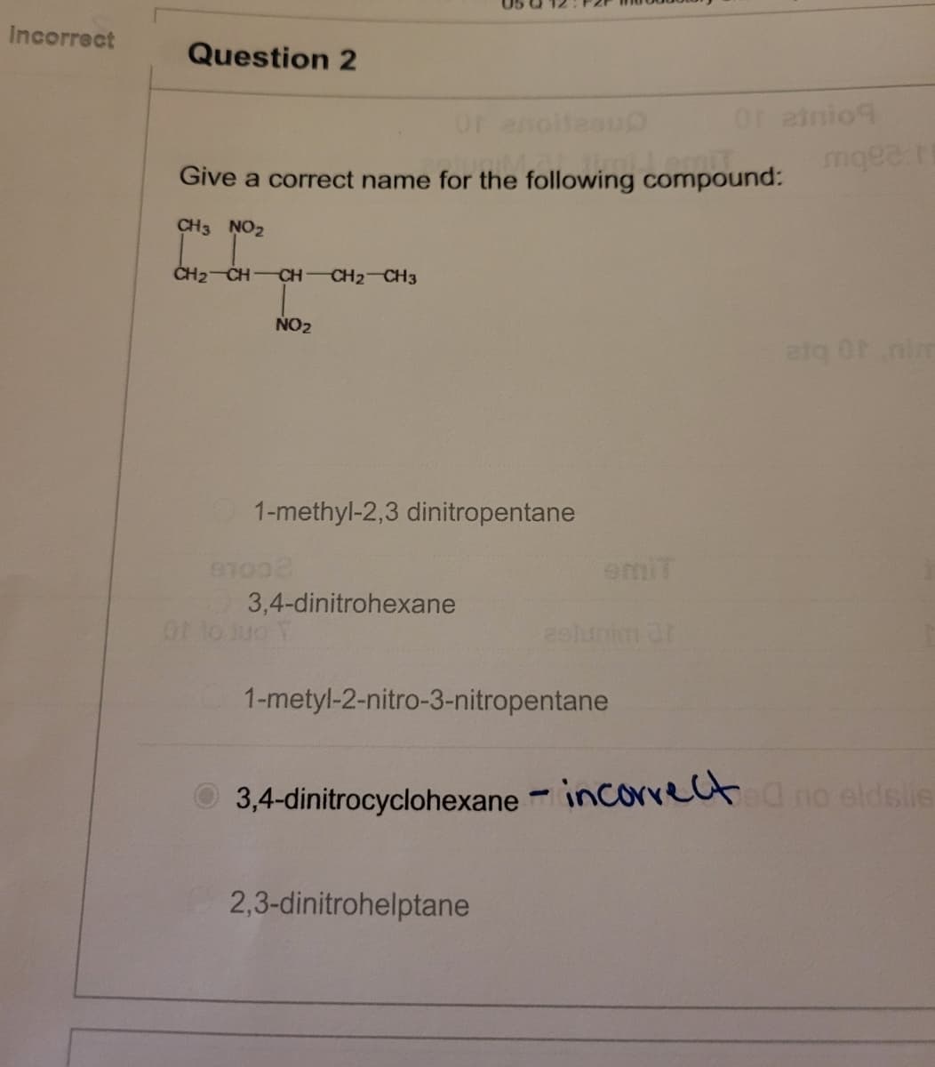 Incorrect
Question 2
Or enoitesup
Give a correct name for the following compound:
CH3 NO₂
CH2=CH-CH-CH2-CH3
NO₂
1-methyl-2,3 dinitropentane
97002
3,4-dinitrohexane
Of to tuo T
emit
estunim ür
1-metyl-2-nitro-3-nitropentane
2,3-dinitrohelptane
Orainio
mqea r
atq Of nim
3,4-dinitrocyclohexane-incorrect no eldslie