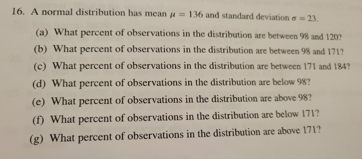 16. A normal distribution has mean
(a) What percent of observations in the distribution are between 98 and 120?
(b) What percent of observations in the distribution are between 98 and 171?
(c) What percent of observations in the distribution are between 171 and 184?
(d) What percent of observations in the distribution are below 98?
(e) What percent of observations in the distribution are above 98?
(f) What percent of observations in the distribution are below 171?
(g) What percent of observations in the distribution are above 171?
=
136 and standard deviation
<= 23.
=