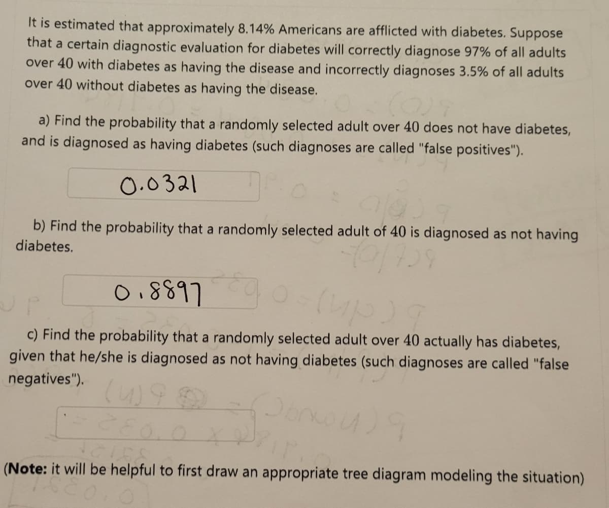 It is estimated that approximately 8.14% Americans are afflicted with diabetes. Suppose
that a certain diagnostic evaluation for diabetes will correctly diagnose 97% of all adults
over 40 with diabetes as having the disease and incorrectly diagnoses 3.5% of all adults
over 40 without diabetes as having the disease.
a) Find the probability that a randomly selected adult over 40 does not have diabetes,
and is diagnosed as having diabetes (such diagnoses are called "false positives").
0.0321
b) Find the probability that a randomly selected adult of 40 is diagnosed
diabetes.
having
0.8897
c) Find the probability that a randomly selected adult over 40 actually has diabetes,
given that he/she is diagnosed as not having diabetes (such diagnoses are called "false
negatives").
(Note: it will be helpful to first draw an appropriate tree diagram modeling the situation)