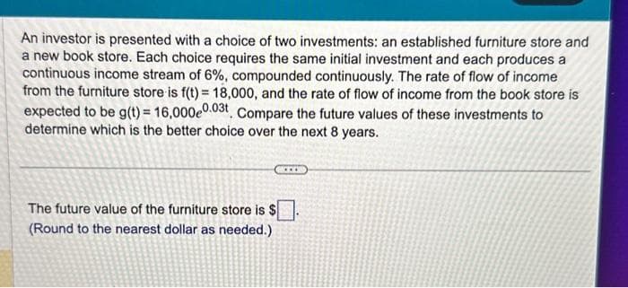 An investor is presented with a choice of two investments: an established furniture store and
a new book store. Each choice requires the same initial investment and each produces a
continuous income stream of 6%, compounded continuously. The rate of flow of income
from the furniture store is f(t)= 18,000, and the rate of flow of income from the book store is
expected to be g(t) = 16,000e0.03t Compare the future values of these investments to
determine which is the better choice over the next 8 years.
The future value of the furniture store is $
(Round to the nearest dollar as needed.)
www