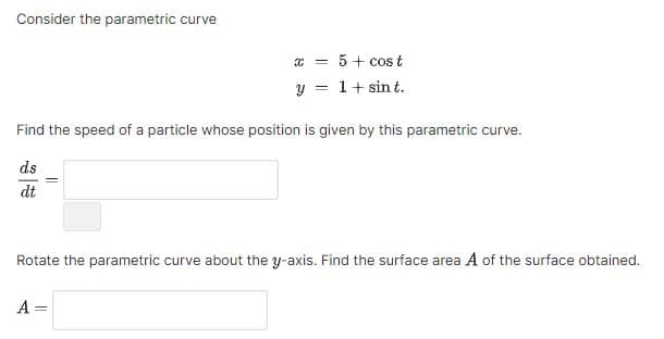 Consider the parametric curve
x = 5+ cos t
y = 1 + sint.
Find the speed of a particle whose position is given by this parametric curve.
ds
dt
Rotate the parametric curve about the y-axis. Find the surface area A of the surface obtained.
A =