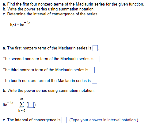 a. Find the first four nonzero terms of the Maclaurin series for the given function.
b. Write the power series using summation notation.
c. Determine the interval of convergence of the series.
f(x) = 6e-4x
a. The first nonzero term of the Maclaurin series is
The second nonzero term of the Maclaurin series is
The third nonzero term of the Maclaurin series is
The fourth nonzero term of the Maclaurin series is
b. Write the power series using summation notation.
6e
4x
=
ΣΟ
k=0
c. The interval of convergence is (Type your answer in interval notation.)