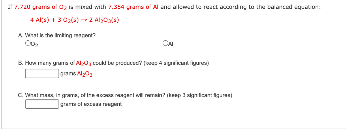 If 7.720 grams of O2 is mixed with 7.354 grams of Al and allowed to react according to the balanced equation:
4 Al(s) + 3 0₂(s) → 2 Al2O3(s)
A. What is the limiting reagent?
002
OAI
B. How many grams of Al2O3 could be produced? (keep 4 significant figures)
grams Al₂O3
C. What mass, in grams, of the excess reagent will remain? (keep 3 significant figures)
grams of excess reagent