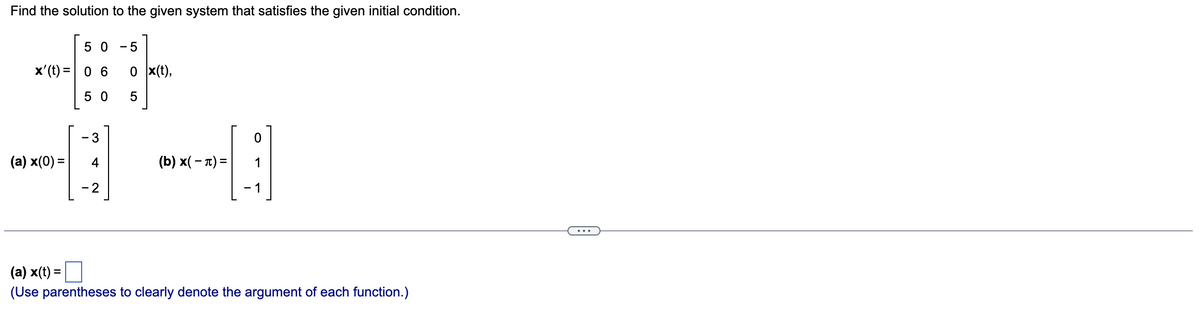 Find the solution to the given system that satisfies the given initial condition.
50 - 5
x' (t) = 0 6
50
(a) x(0) =
- 3
- 2
0 x(t),
5
(b) x(-) =
0
- 1
(a) x(t) =
(Use parentheses to clearly denote the argument of each function.)