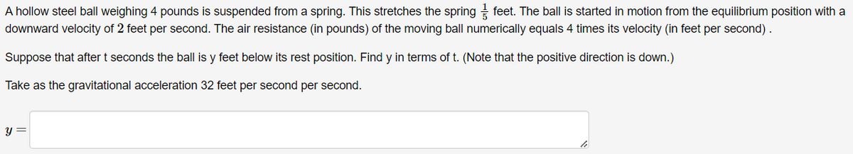 A hollow steel ball weighing 4 pounds is suspended from a spring. This stretches the spring feet. The ball is started in motion from the equilibrium position with a
downward velocity of 2 feet per second. The air resistance (in pounds) of the moving ball numerically equals 4 times its velocity (in feet per second).
Suppose that after t seconds the ball is y feet below its rest position. Find y in terms of t. (Note that the positive direction is down.)
Take as the gravitational acceleration 32 feet per second per second.
y =