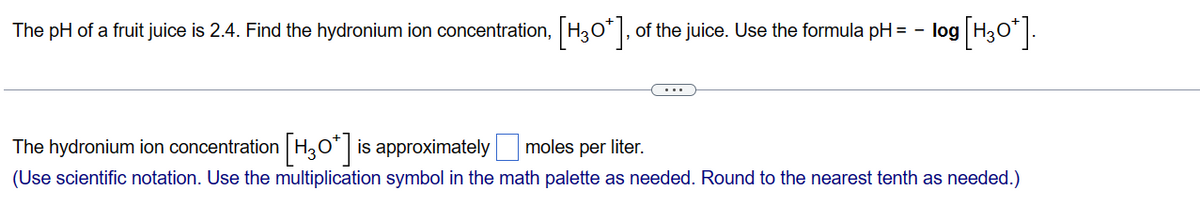 log [H30*].
The pH of a fruit juice is 2.4. Find the hydronium ion concentration, [H3O*], of the juice. Use the formula pH = -|
The hydronium ion concentration [H30*] is approximately moles per liter.
(Use scientific notation. Use the multiplication symbol in the math palette as needed. Round to the nearest tenth as needed.)