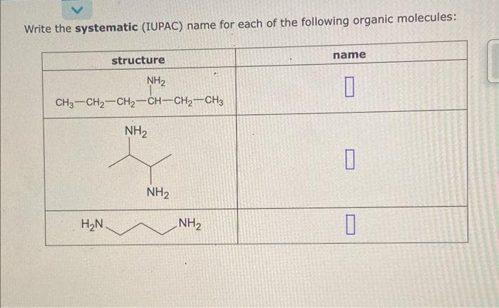 Write the systematic (IUPAC) name for each of the following organic molecules:
structure
NH₂
CH3 CH₂ CH2-CH-CH₂-CH3
H₂N.
NH₂
NH₂
NH₂
name
0
0
0