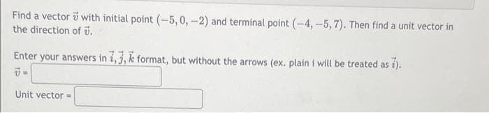 Find a vector with initial point (-5, 0, -2) and terminal point (-4, -5,7). Then find a unit vector in
the direction of .
Enter your answers in 1,3, format, but without the arrows (ex. plain i will be treated as 7).
7=
Unit vector=