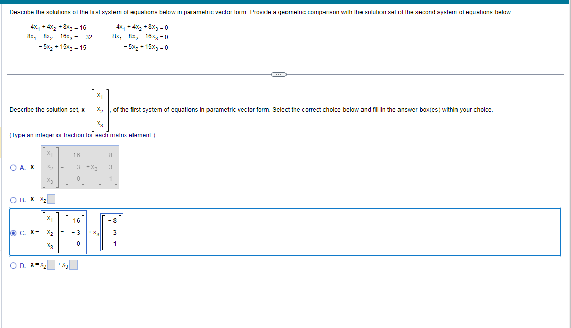 Describe the solutions of the first system of equations below in parametric vector form. Provide a geometric comparison with the solution set of the second system of equations below.
4x₁ +4x₂+8x3 = 16
4x₁ + 4x₂ + 8x3=0
- 8x₁ - 8x₂-16x3 = - 32
- 8x₁ - 8x₂ - 16x3 = 0
- 5x₂ + 15x3 = 15
- 5x₂ + 15x3 = 0
Xq
Describe the solution set, x= x₂ of the first system of equations in parametric vector form. Select the correct choice below and fill in the answer box(es) within your choice.
X3
(Type an integer or fraction for each matrix element.)
O A. X=
X₂
X₂
O B. X=X₂
O C. X=
X3
X₁
X3
16
-3
O D. X=X₂ +X3
+ X₂
16
86-0
- 3 + X3 3
-8
3
1
-8
1