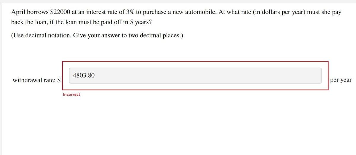 April borrows $22000 at an interest rate of 3% to purchase a new automobile. At what rate (in dollars per year) must she pay
back the loan, if the loan must be paid off in 5 years?
(Use decimal notation. Give your answer to two decimal places.)
withdrawal rate: $
4803.80
Incorrect
per year