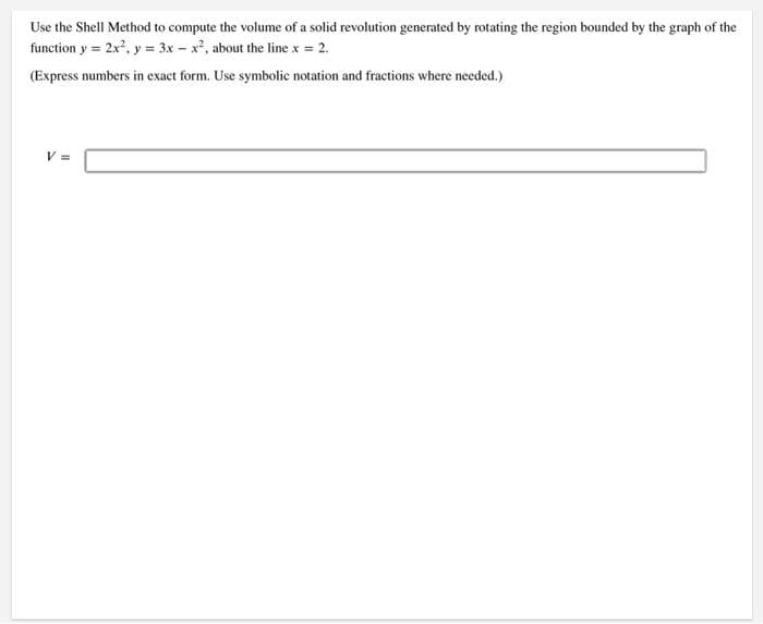 Use the Shell Method to compute the volume of a solid revolution generated by rotating the region bounded by the graph of the
function y = 2x², y = 3x - x², about the line x = 2.
(Express numbers in exact form. Use symbolic notation and fractions where needed.)
V =